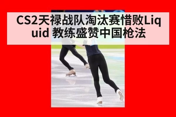 CS2天禄战队淘汰赛惜败Liquid 教练盛赞中国枪法
