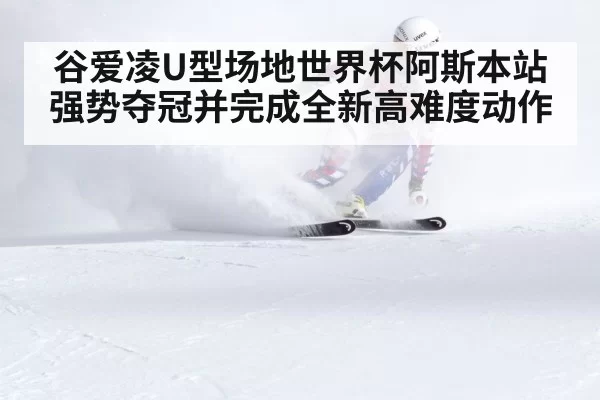 谷爱凌U型场地世界杯阿斯本站强势夺冠并完成全新高难度动作