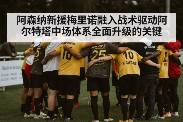 阿森纳新援梅里诺融入战术驱动阿尔特塔中场体系全面升级的关键